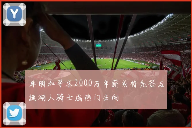 库明加寻求2000万年薪或将先签后换湖人骑士成热门去向