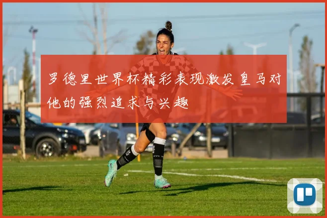 罗德里世界杯精彩表现激发皇马对他的强烈追求与兴趣