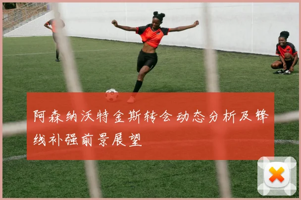 阿森纳沃特金斯转会动态分析及锋线补强前景展望
