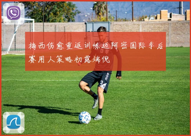 梅西伤愈重返训练迈阿密国际季后赛用人策略初露端倪