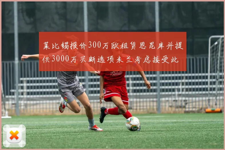 莱比锡报价300万欧租赁恩昆库并提供3000万买断选项米兰考虑接受此提案