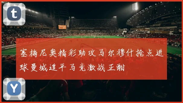 塞梅尼奥精彩助攻马尔穆什抢点进球曼城追平马竞激战正酣