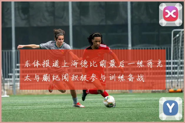 东体报道上海德比前最后一练蒋光太与蒯纪闻积极参与训练备战
