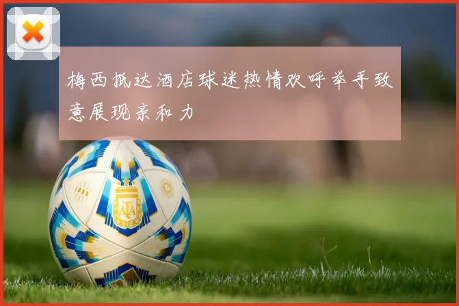 梅西抵达酒店球迷热情欢呼举手致意展现亲和力