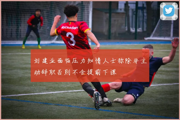 刘建业面临压力知情人士称除非主动辞职否则不会提前下课